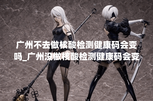 广州不去做核酸检测健康码会变吗_广州没做核酸检测健康码会变色吗