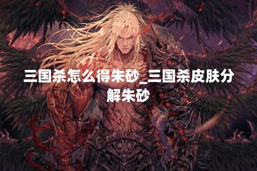 三国杀怎么得朱砂_三国杀皮肤分解朱砂