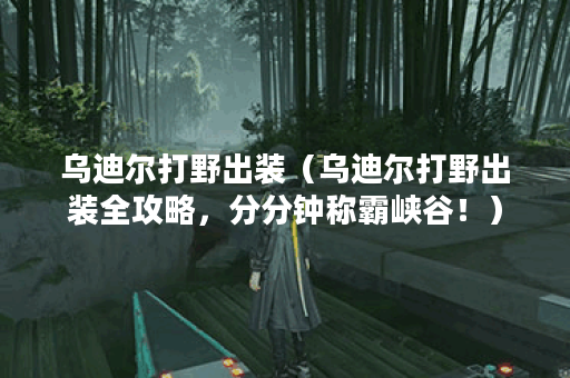 乌迪尔打野出装（乌迪尔打野出装全攻略，分分钟称霸峡谷！）
