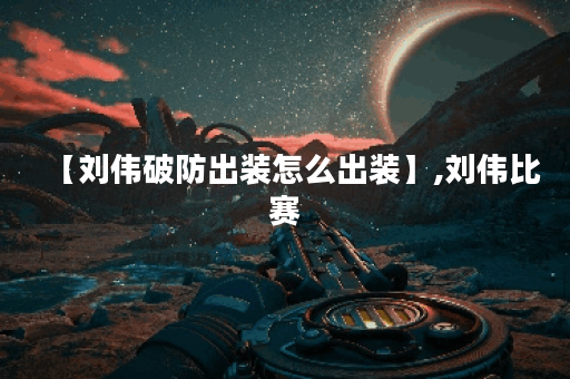 【刘伟破防出装怎么出装】,刘伟比赛