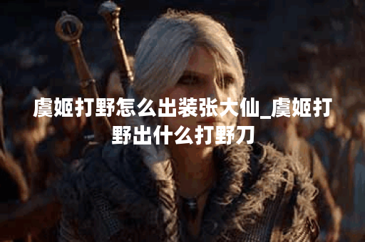 虞姬打野怎么出装张大仙_虞姬打野出什么打野刀