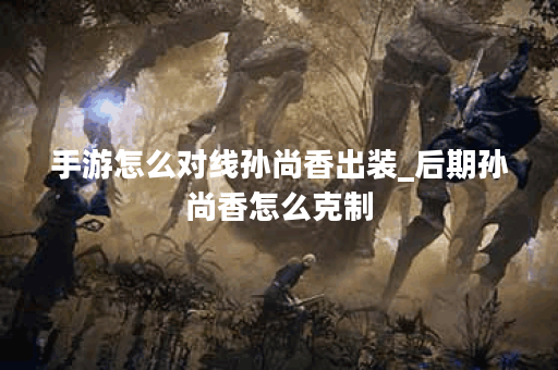 手游怎么对线孙尚香出装_后期孙尚香怎么克制