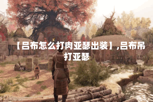 【吕布怎么打肉亚瑟出装】,吕布吊打亚瑟