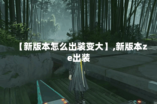 【新版本怎么出装变大】,新版本ze出装
