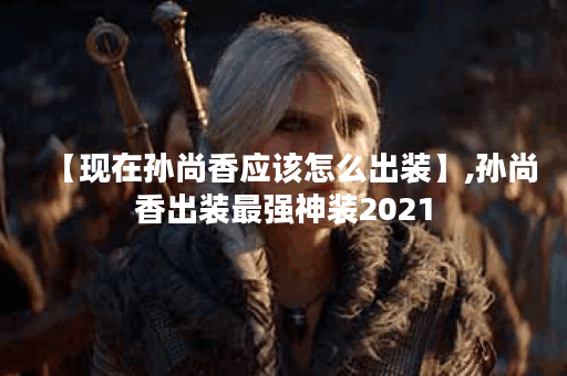 【现在孙尚香应该怎么出装】,孙尚香出装最强神装2021