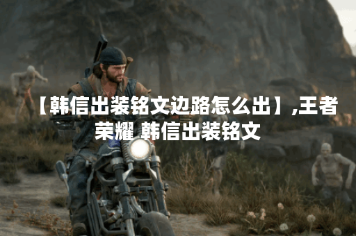 【韩信出装铭文边路怎么出】,王者荣耀 韩信出装铭文 【韩信出装铭文边路怎么出】,王者荣耀 韩信出装铭文