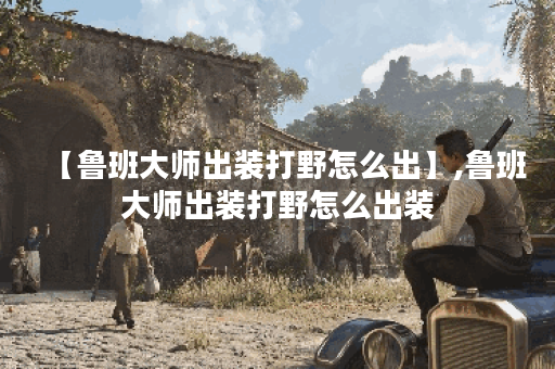 【鲁班大师出装打野怎么出】,鲁班大师出装打野怎么出装