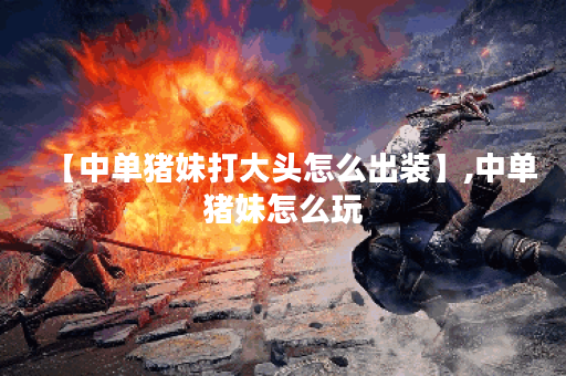 【中单猪妹打大头怎么出装】,中单猪妹怎么玩