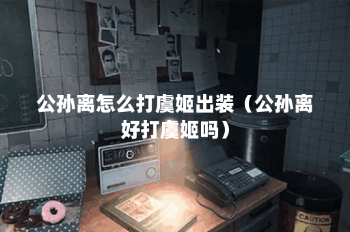 公孙离怎么打虞姬出装(公孙离好打虞姬吗) 公孙离怎么打虞姬出装(公孙离好打虞姬吗)