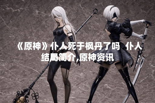 《原神》仆人死于枫丹了吗  仆人结局简介,原神资讯