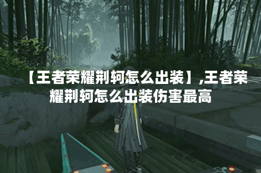 【王者荣耀荆轲怎么出装】,王者荣耀荆轲怎么出装伤害最高