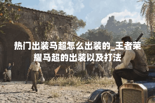 热门出装马超怎么出装的_王者荣耀马超的出装以及打法