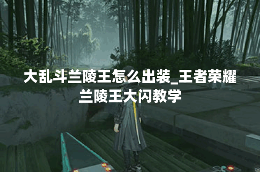 大乱斗兰陵王怎么出装_王者荣耀兰陵王大闪教学