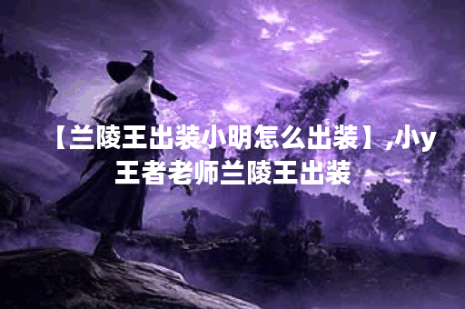 【兰陵王出装小明怎么出装】,小y王者老师兰陵王出装