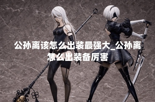 公孙离该怎么出装最强大_公孙离怎么出装备厉害