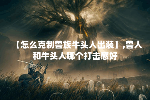 【怎么克制兽族牛头人出装】,兽人和牛头人哪个打击感好