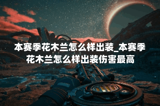 本赛季花木兰怎么样出装_本赛季花木兰怎么样出装伤害最高 本赛季花木兰怎么样出装_本赛季花木兰怎么样出装伤害最高