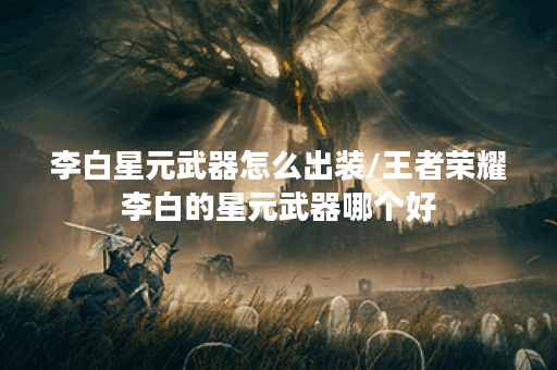李白星元武器怎么出装/王者荣耀李白的星元武器哪个好