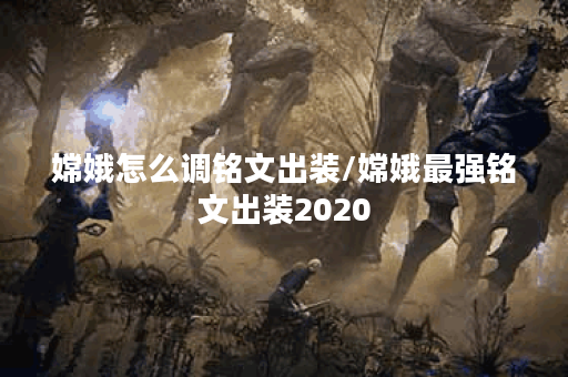 嫦娥怎么调铭文出装/嫦娥最强铭文出装2020 嫦娥怎么调铭文出装/嫦娥最强铭文出装2020
