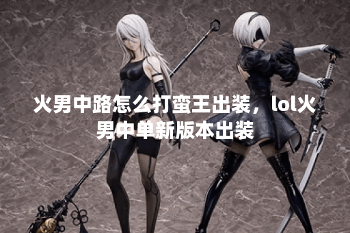 火男中路怎么打蛮王出装，lol火男中单新版本出装