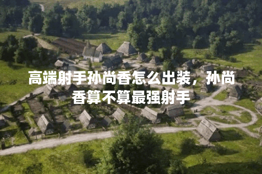 高端射手孙尚香怎么出装，孙尚香算不算最强射手