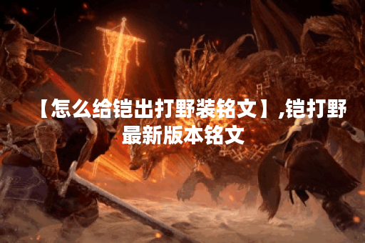 【怎么给铠出打野装铭文】,铠打野最新版本铭文 【怎么给铠出打野装铭文】,铠打野最新版本铭文
