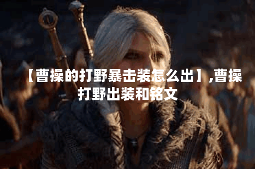 【曹操的打野暴击装怎么出】,曹操打野出装和铭文