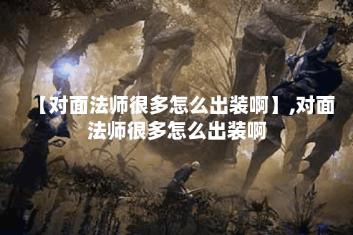 【对面法师很多怎么出装啊】,对面法师很多怎么出装啊