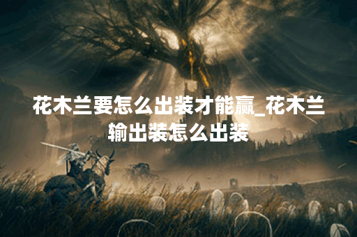 花木兰要怎么出装才能赢_花木兰输出装怎么出装