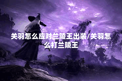 关羽怎么应对兰陵王出装/关羽怎么打兰陵王