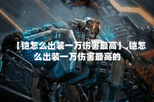 【铠怎么出装一万伤害最高】,铠怎么出装一万伤害最高的