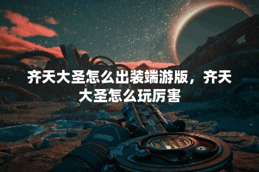 齐天大圣怎么出装端游版，齐天大圣怎么玩厉害