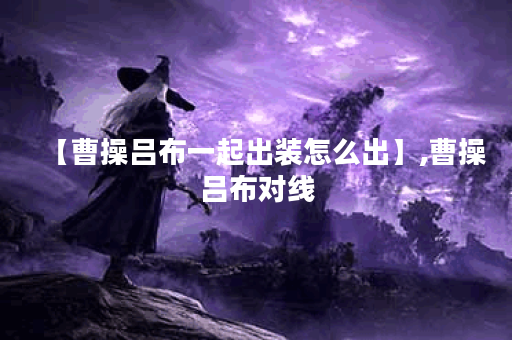 【曹操吕布一起出装怎么出】,曹操吕布对线 【曹操吕布一起出装怎么出】,曹操吕布对线