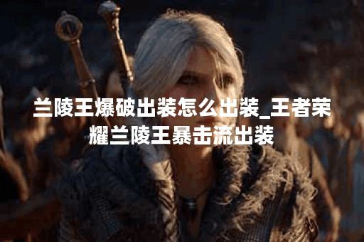 兰陵王爆破出装怎么出装_王者荣耀兰陵王暴击流出装 兰陵王爆破出装怎么出装_王者荣耀兰陵王暴击流出装