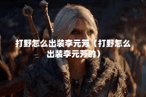 打野怎么出装李元芳(打野怎么出装李元芳的) 打野怎么出装李元芳(打野怎么出装李元芳的)