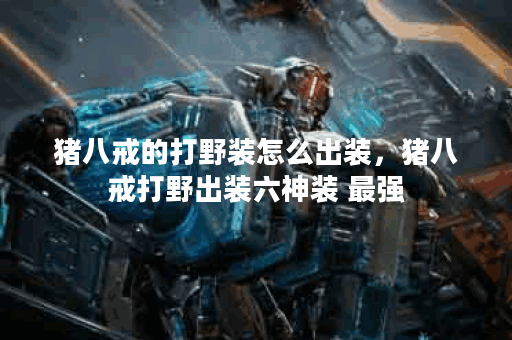 猪八戒的打野装怎么出装，猪八戒打野出装六神装 最强