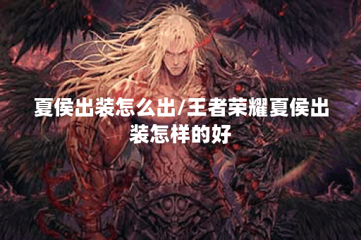 夏侯出装怎么出/王者荣耀夏侯出装怎样的好 夏侯出装怎么出/王者荣耀夏侯出装怎样的好