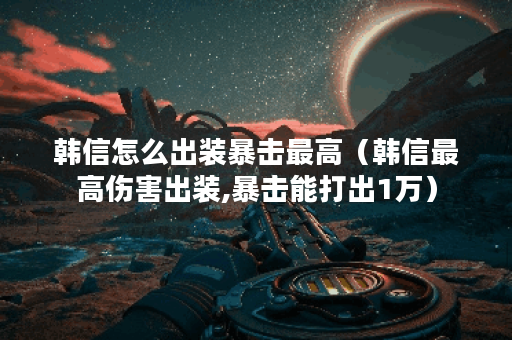 韩信怎么出装暴击最高（韩信最高伤害出装,暴击能打出1万）