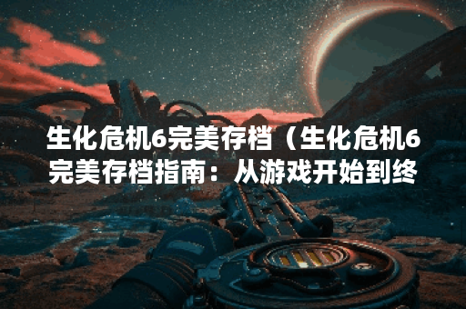 生化危机6完美存档（生化危机6完美存档指南：从游戏开始到终章）