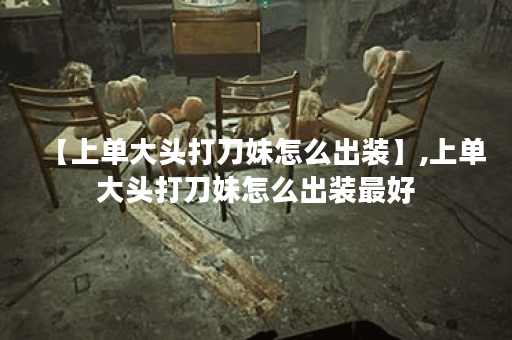 【上单大头打刀妹怎么出装】,上单大头打刀妹怎么出装最好