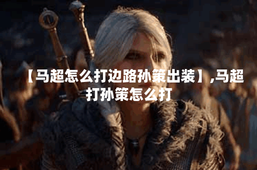 【马超怎么打边路孙策出装】,马超打孙策怎么打 【马超怎么打边路孙策出装】,马超打孙策怎么打