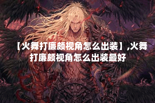 【火舞打廉颇视角怎么出装】,火舞打廉颇视角怎么出装最好