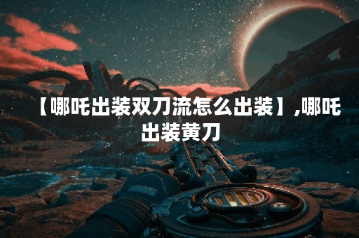 【哪吒出装双刀流怎么出装】,哪吒出装黄刀