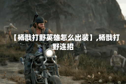 【杨戬打野英雄怎么出装】,杨戬打野连招