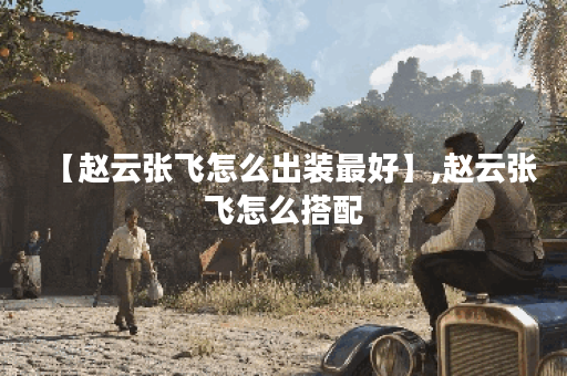 【赵云张飞怎么出装最好】,赵云张飞怎么搭配