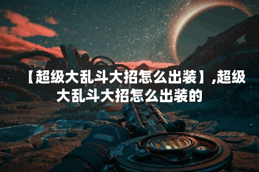 【超级大乱斗大招怎么出装】,超级大乱斗大招怎么出装的