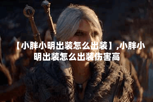 【小胖小明出装怎么出装】,小胖小明出装怎么出装伤害高 【小胖小明出装怎么出装】,小胖小明出装怎么出装伤害高