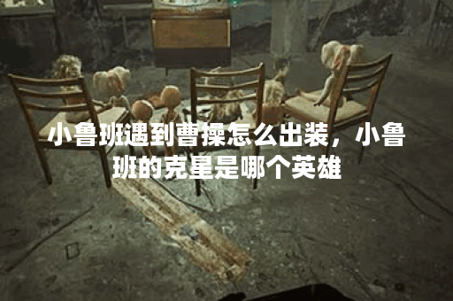 小鲁班遇到曹操怎么出装，小鲁班的克星是哪个英雄