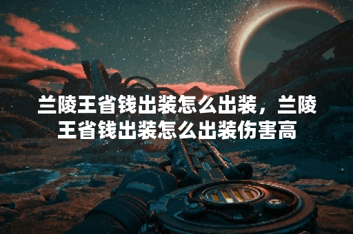 兰陵王省钱出装怎么出装，兰陵王省钱出装怎么出装伤害高