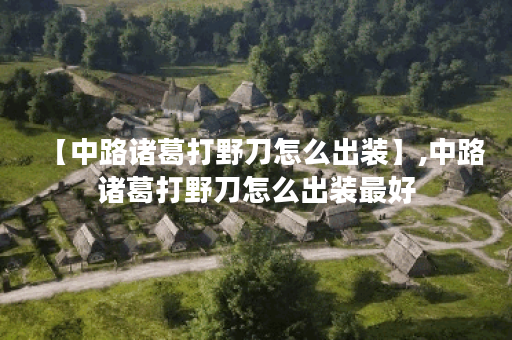 【中路诸葛打野刀怎么出装】,中路诸葛打野刀怎么出装最好